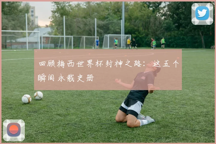 回顾梅西世界杯封神之路：这五个瞬间永载史册