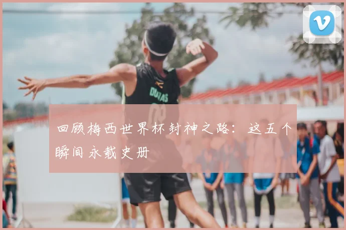 回顾梅西世界杯封神之路:这五个瞬间永载史册