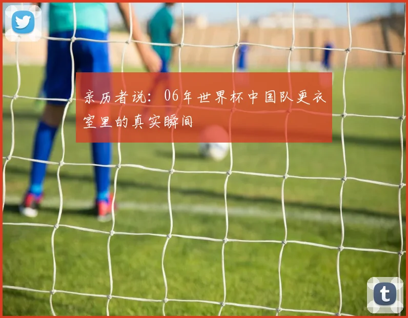 亲历者说:06年世界杯中国队更衣室里的真实瞬间
